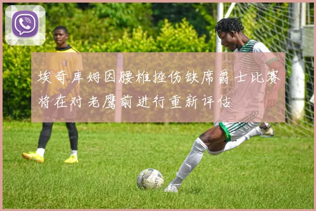 埃奇库姆因腰椎挫伤缺席爵士比赛将在对老鹰前进行重新评估