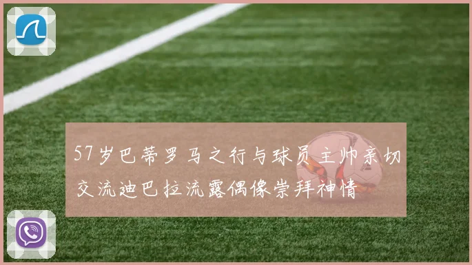 57岁巴蒂罗马之行与球员主帅亲切交流迪巴拉流露偶像崇拜神情