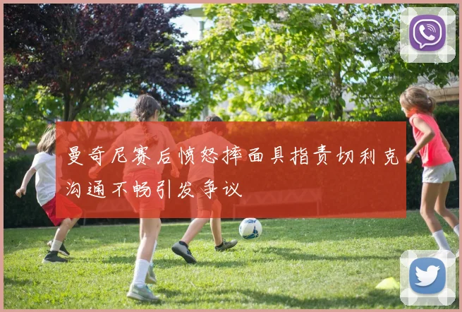 曼奇尼赛后愤怒摔面具指责切利克沟通不畅引发争议