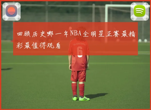 回顾历史哪一年NBA全明星正赛最精彩最值得观看