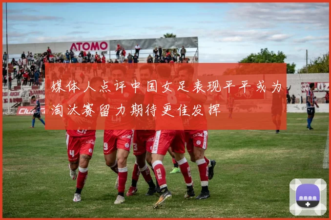 媒体人点评中国女足表现平平或为淘汰赛留力期待更佳发挥