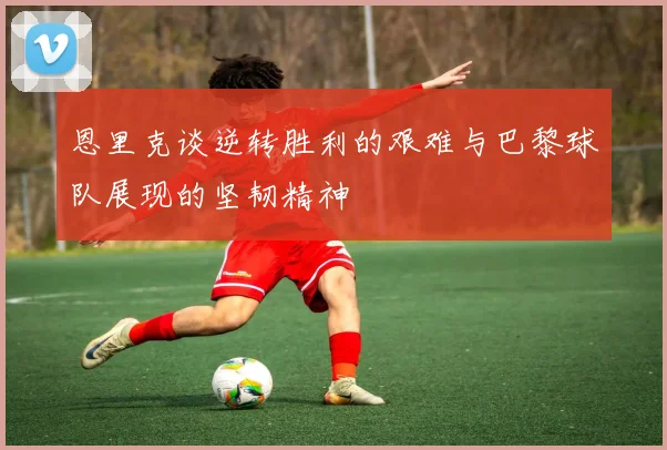 恩里克谈逆转胜利的艰难与巴黎球队展现的坚韧精神