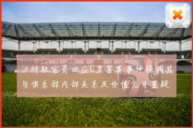 沙特联官员回应C罗罢赛事件强调其与俱乐部内部关系及价值无可置疑