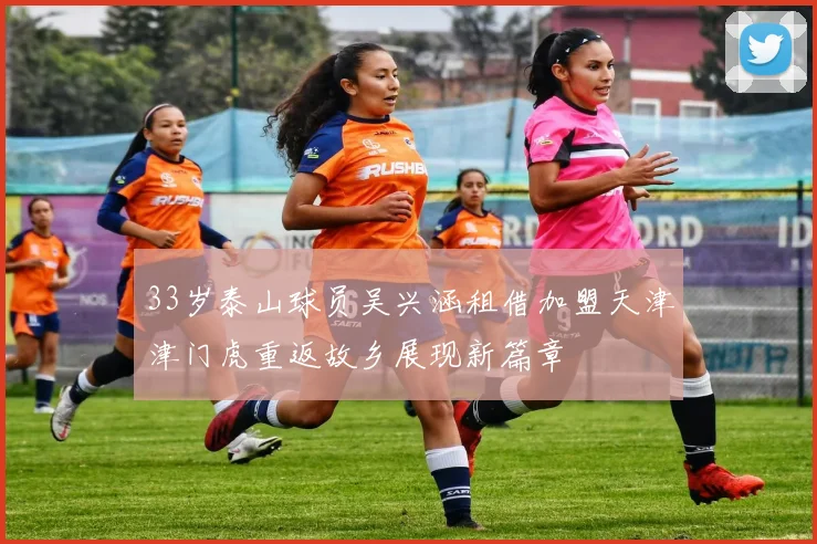 33岁泰山球员吴兴涵租借加盟天津津门虎重返故乡展现新篇章