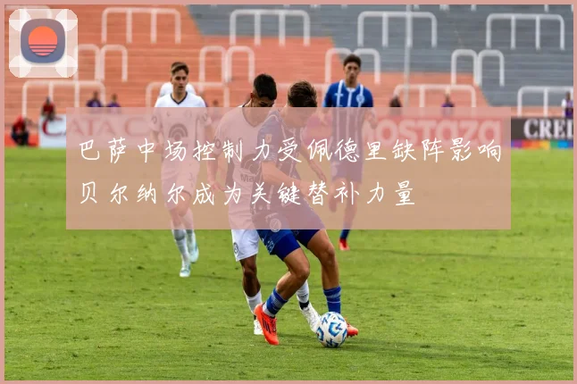 巴萨中场控制力受佩德里缺阵影响贝尔纳尔成为关键替补力量