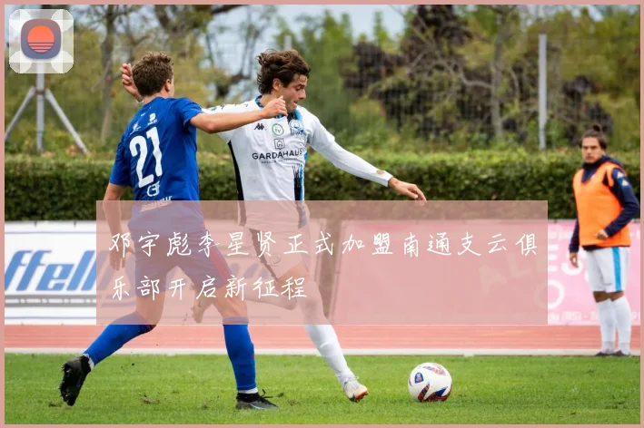 邓宇彪李星贤正式加盟南通支云俱乐部开启新征程