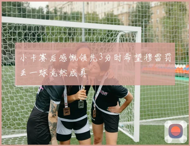 小卡赛后感慨领先3分时希望穆雷罚丢一球竟然成真