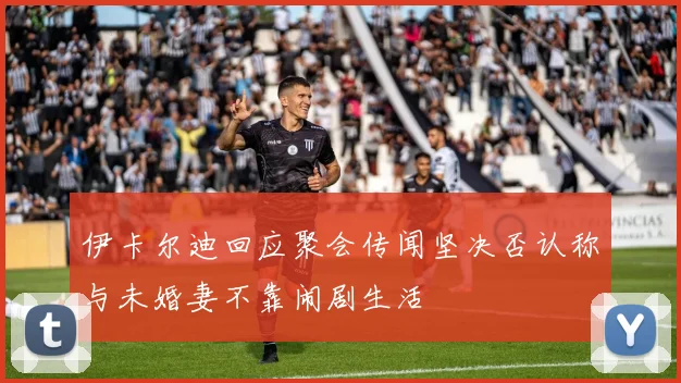 伊卡尔迪回应聚会传闻坚决否认称与未婚妻不靠闹剧生活