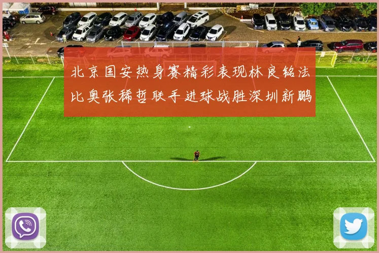 北京国安热身赛精彩表现林良铭法比奥张稀哲联手进球战胜深圳新鹏城