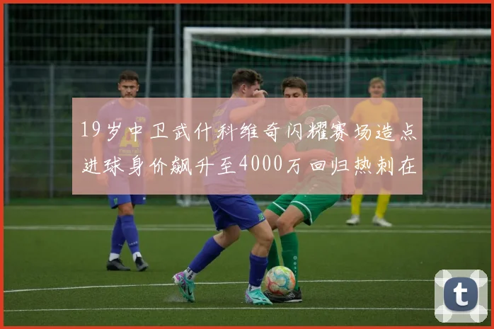 19岁中卫武什科维奇闪耀赛场造点进球身价飙升至4000万回归热刺在即