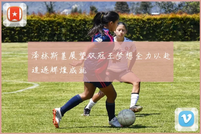 泽林斯基展望双冠王梦想全力以赴追逐辉煌成就