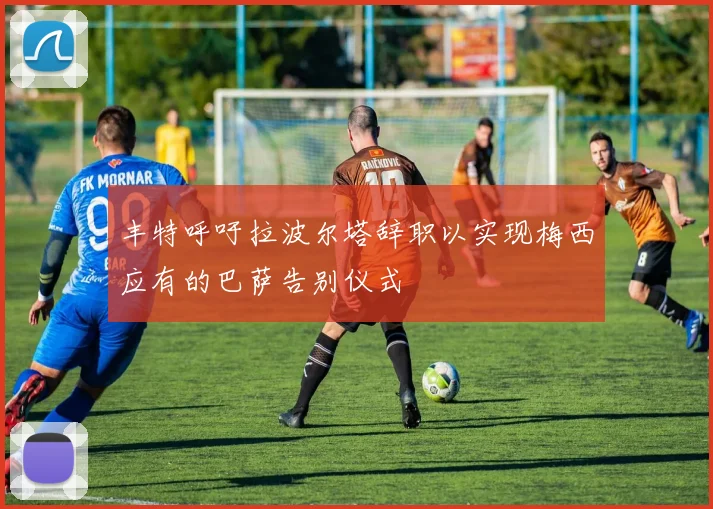 丰特呼吁拉波尔塔辞职以实现梅西应有的巴萨告别仪式