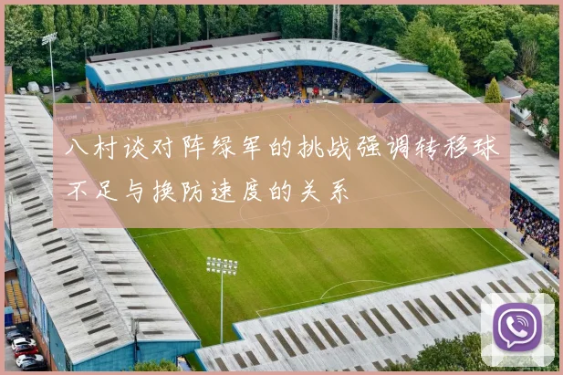 八村谈对阵绿军的挑战强调转移球不足与换防速度的关系
