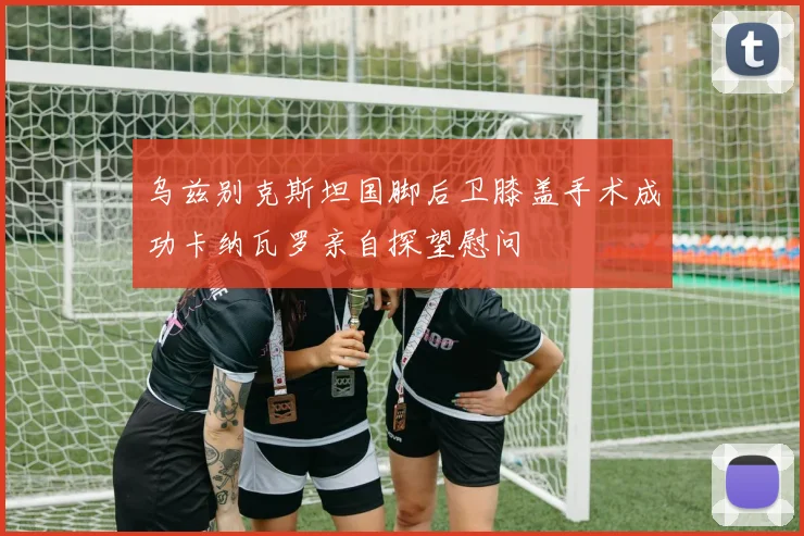 乌兹别克斯坦国脚后卫膝盖手术成功卡纳瓦罗亲自探望慰问