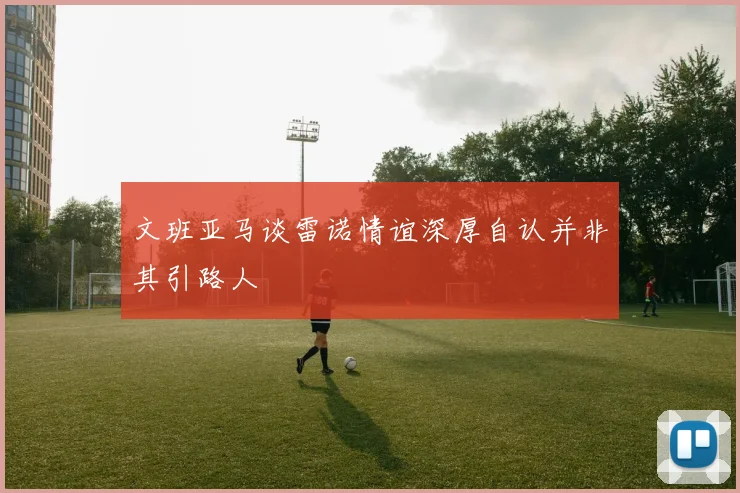 文班亚马谈雷诺情谊深厚自认并非其引路人