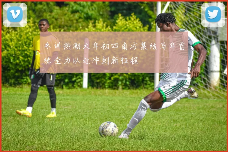 冬训热潮大年初四南方集结马年首练全力以赴冲刺新征程