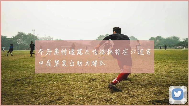 乔丹奥特透露杰伦格林将在六连客中有望复出助力球队