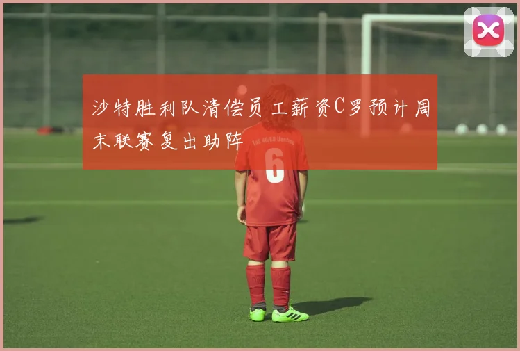 沙特胜利队清偿员工薪资C罗预计周末联赛复出助阵